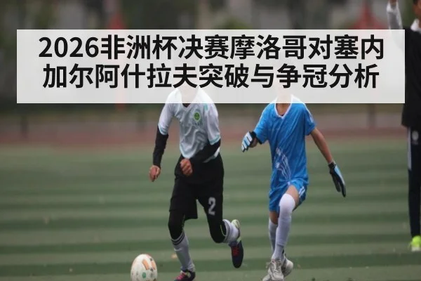 2026非洲杯决赛摩洛哥对塞内加尔阿什拉夫突破与争冠分析